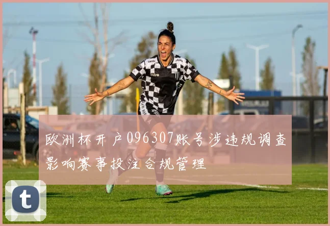 欧洲杯开户096307账号涉违规调查影响赛事投注合规管理