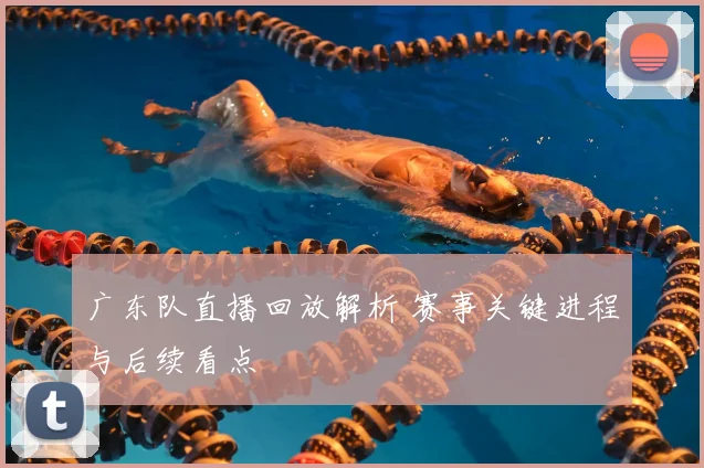 广东队直播回放解析 赛事关键进程与后续看点
