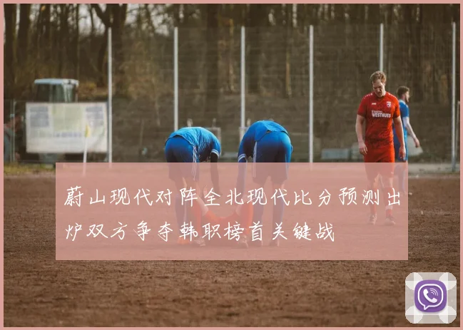 蔚山现代对阵全北现代比分预测出炉双方争夺韩职榜首关键战