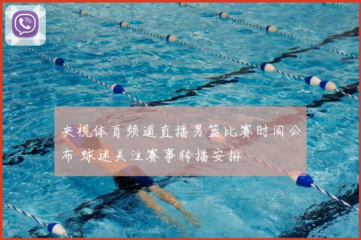 央视体育频道直播男篮比赛时间公布 球迷关注赛事转播安排