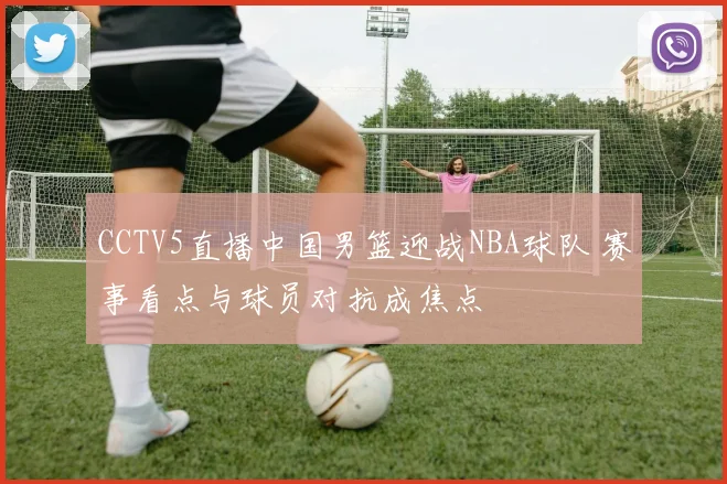 CCTV5直播中国男篮迎战NBA球队 赛事看点与球员对抗成焦点