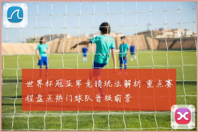 世界杯冠亚军竞猜玩法解析 重点赛程盘点热门球队晋级前景