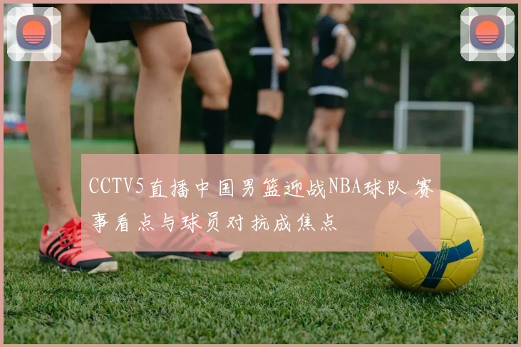 CCTV5直播中国男篮迎战NBA球队 赛事看点与球员对抗成焦点