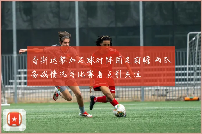 哥斯达黎加足球对阵国足前瞻 两队备战情况与比赛看点引关注