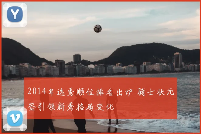 2014年选秀顺位排名出炉 骑士状元签引领新秀格局变化