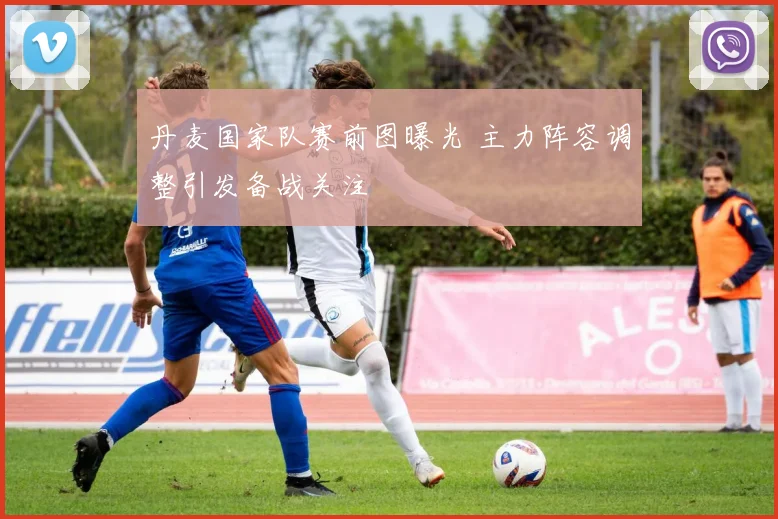 丹麦国家队赛前图曝光 主力阵容调整引发备战关注