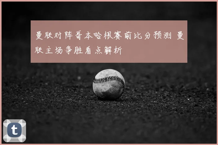 曼联对阵哥本哈根赛前比分预测 曼联主场争胜看点解析