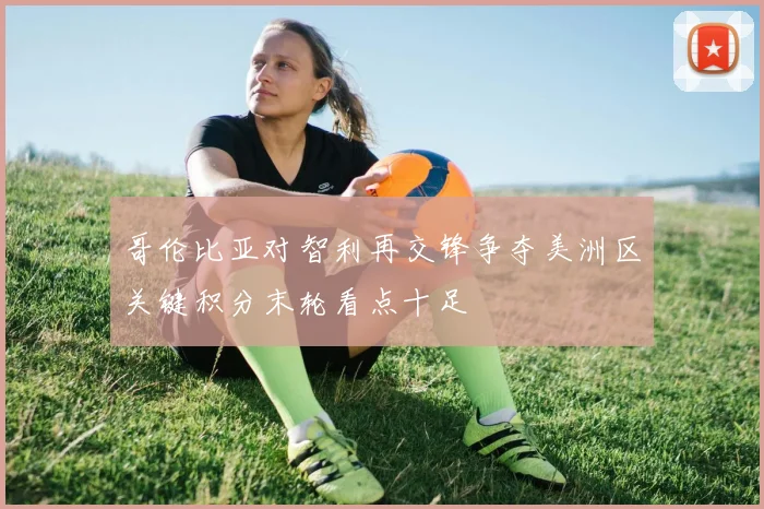 哥伦比亚对智利再交锋争夺美洲区关键积分末轮看点十足