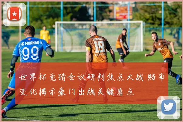 世界杯竞猜会议研判焦点大战 赔率变化揭示豪门出线关键看点