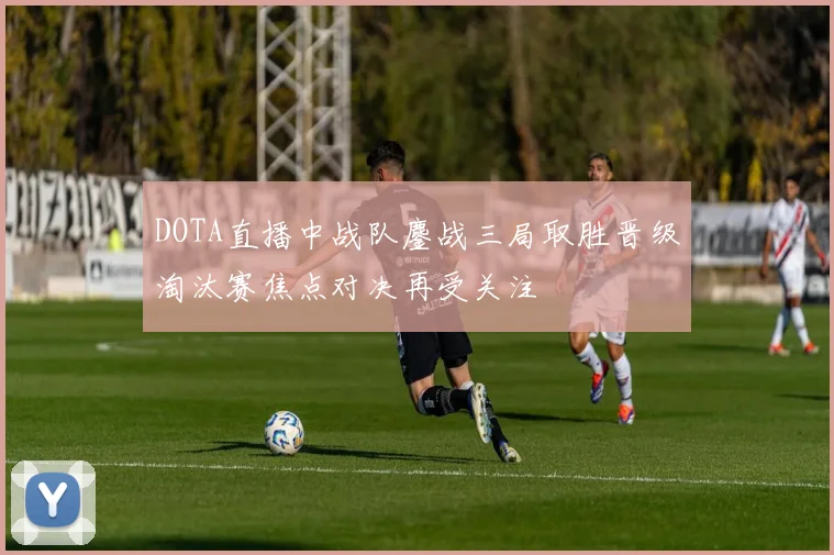 DOTA直播中战队鏖战三局取胜晋级淘汰赛焦点对决再受关注