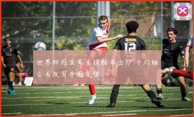 世界杯冠亚军竞猜赔率出炉 冷门组合或改写夺冠走势