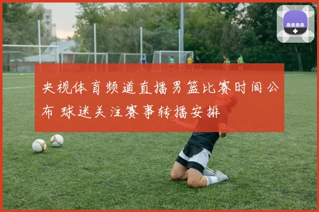 央视体育频道直播男篮比赛时间公布 球迷关注赛事转播安排