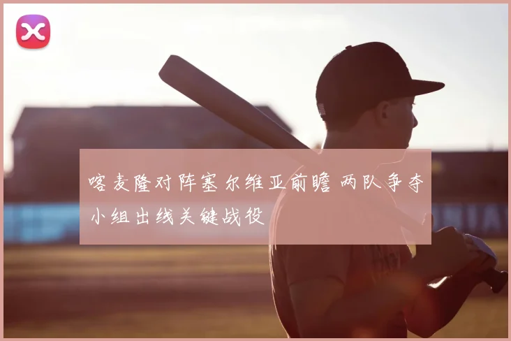 喀麦隆对阵塞尔维亚前瞻 两队争夺小组出线关键战役