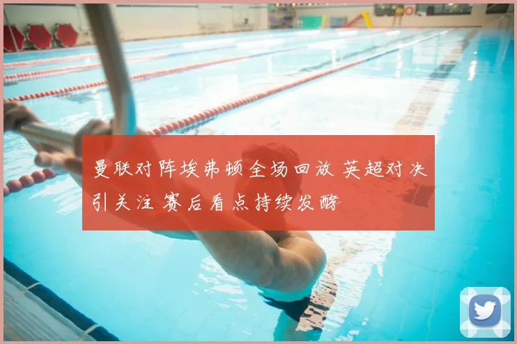 曼联对阵埃弗顿全场回放 英超对决引关注 赛后看点持续发酵