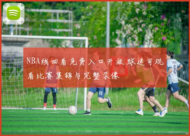 NBA线回看免费入口开放 球迷可观看比赛集锦与完整录像