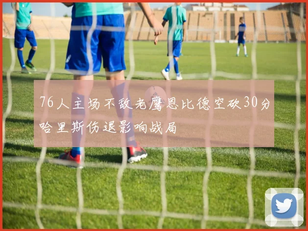 76人主场不敌老鹰恩比德空砍30分哈里斯伤退影响战局
