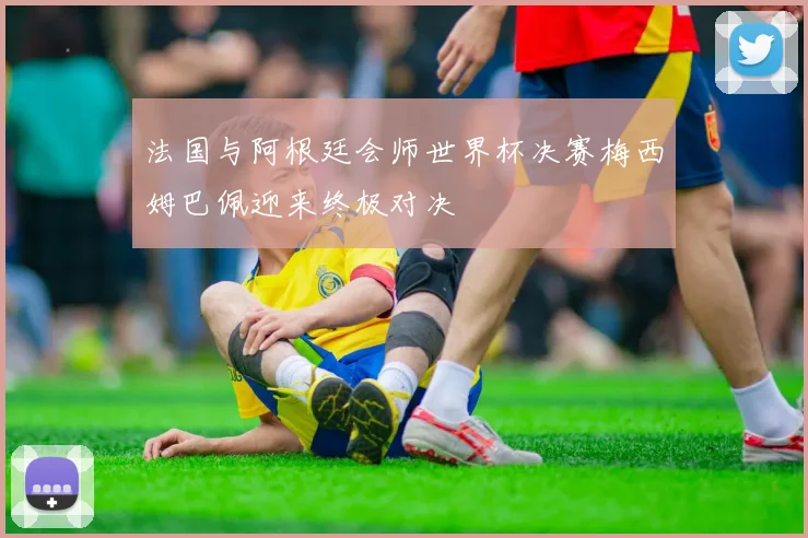 法国与阿根廷会师世界杯决赛梅西姆巴佩迎来终极对决