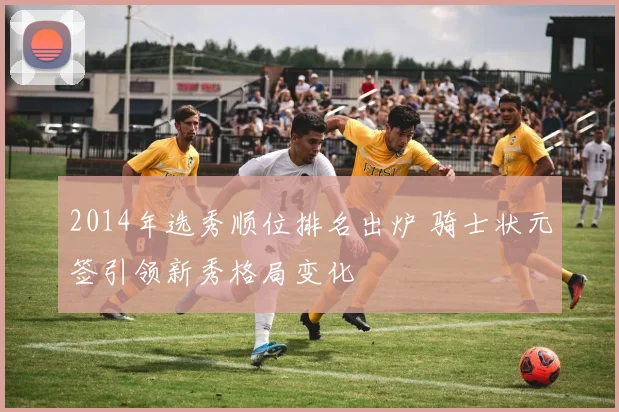 2014年选秀顺位排名出炉 骑士状元签引领新秀格局变化