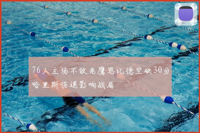 76人主场不敌老鹰恩比德空砍30分哈里斯伤退影响战局