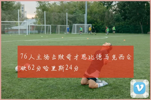 76人主场击败奇才恩比德马克西合砍62分哈里斯24分