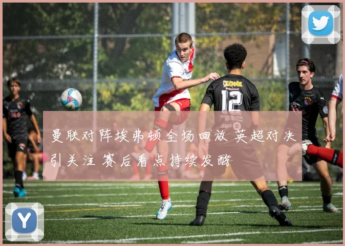 曼联对阵埃弗顿全场回放 英超对决引关注 赛后看点持续发酵