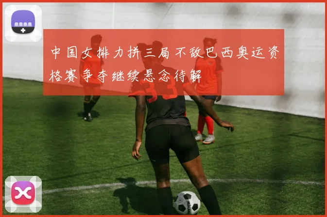 中国女排力拼三局不敌巴西奥运资格赛争夺继续悬念待解