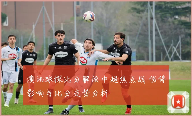 澳讯球探比分解读中超焦点战 伤停影响与比分走势分析