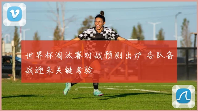 世界杯淘汰赛对战预测出炉 各队备战迎来关键考验
