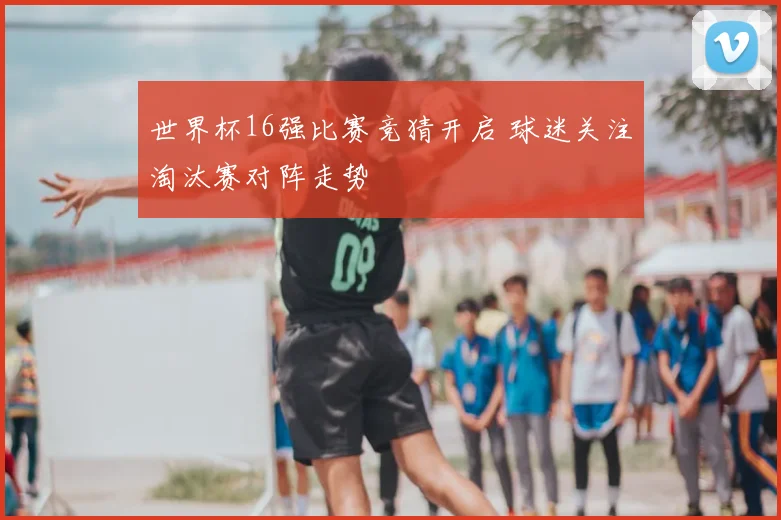 世界杯16强比赛竞猜开启 球迷关注淘汰赛对阵走势