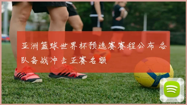亚洲篮球世界杯预选赛赛程公布 各队备战冲击正赛名额