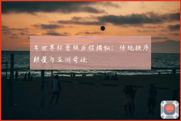 年世界杯晋级历程揭秘:传统秩序颠覆与亚洲奇迹