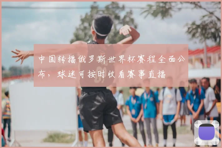 中国转播俄罗斯世界杯赛程全面公布，球迷可按时收看赛事直播