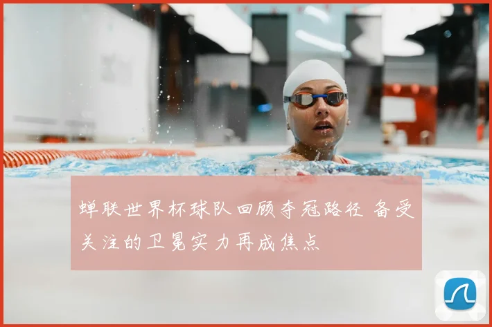 蝉联世界杯球队回顾夺冠路径 备受关注的卫冕实力再成焦点