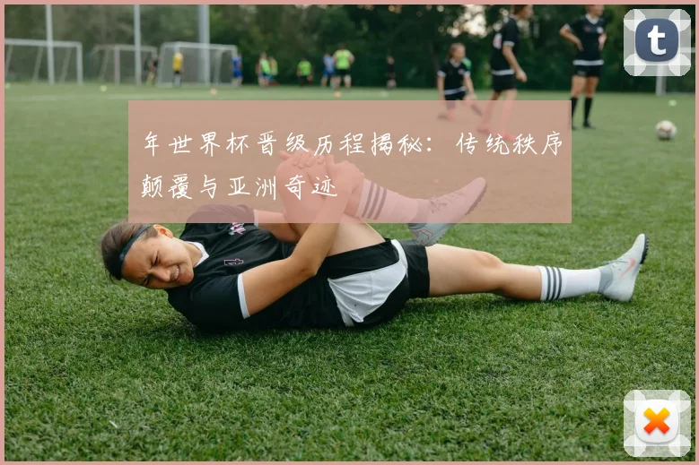 年世界杯晋级历程揭秘:传统秩序颠覆与亚洲奇迹