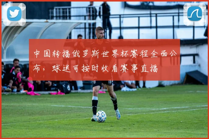 中国转播俄罗斯世界杯赛程全面公布，球迷可按时收看赛事直播