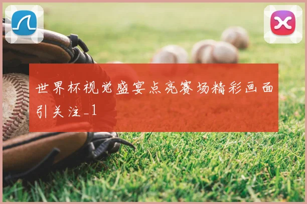 世界杯视觉盛宴点亮赛场精彩画面引关注_1