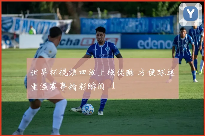 世界杯视频回放上线优酷 方便球迷重温赛事精彩瞬间_1