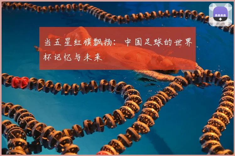 当五星红旗飘扬:中国足球的世界杯记忆与未来
