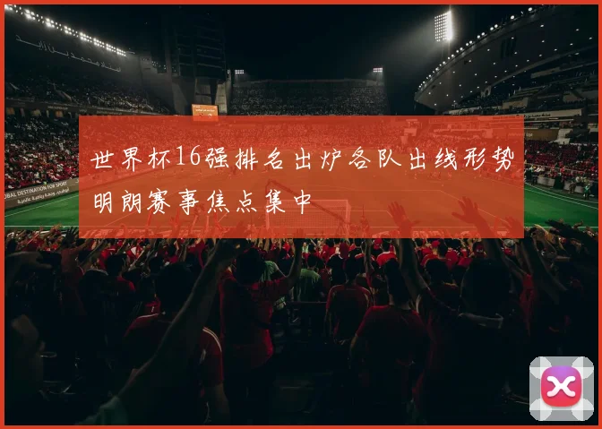 世界杯16强排名出炉各队出线形势明朗赛事焦点集中