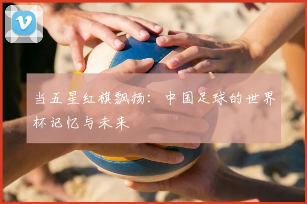 当五星红旗飘扬：中国足球的世界杯记忆与未来