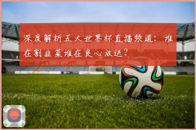 深度解析五大世界杯直播频道：谁在割韭菜谁在良心放送？