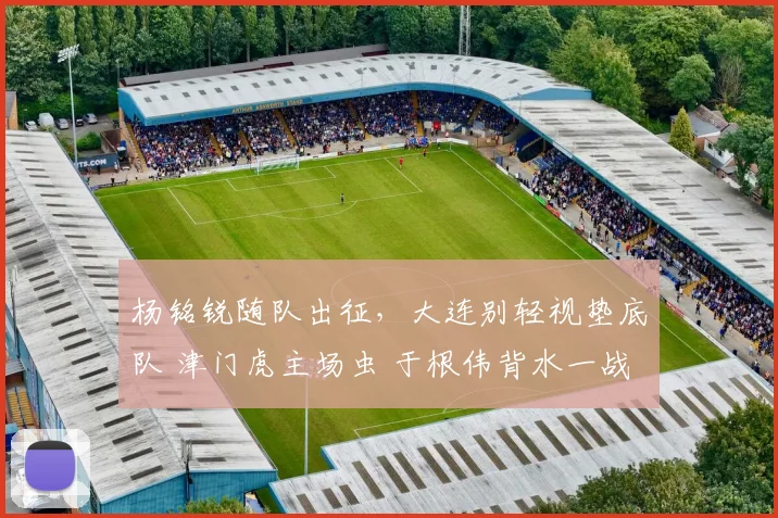 杨铭锐随队出征，大连别轻视垫底队 津门虎主场虫 于根伟背水一战