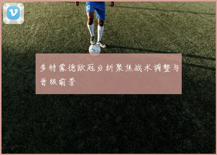 多特蒙德欧冠分析聚焦战术调整与晋级前景