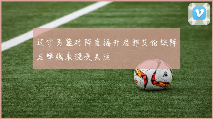 辽宁男篮对阵直播开启郭艾伦缺阵后锋线表现受关注