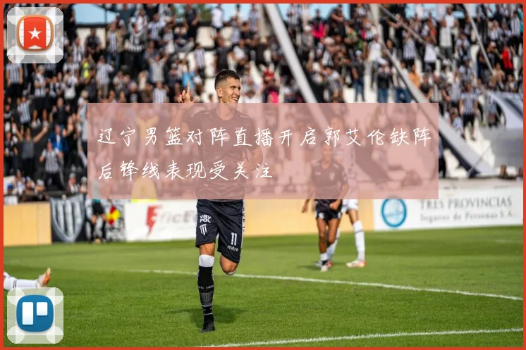 辽宁男篮对阵直播开启郭艾伦缺阵后锋线表现受关注