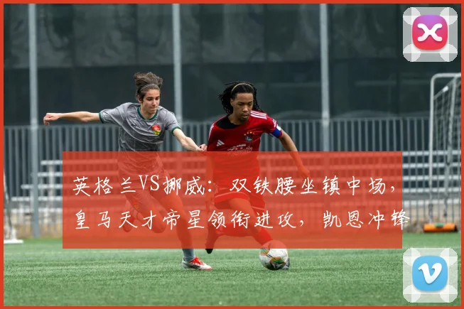 英格兰VS挪威:双铁腰坐镇中场,皇马天才帝星领衔进攻,凯恩冲锋