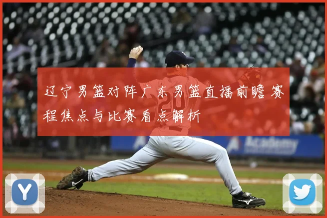 辽宁男篮对阵广东男篮直播前瞻 赛程焦点与比赛看点解析