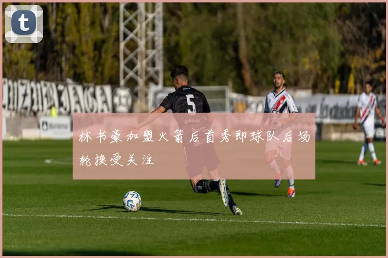 林书豪加盟火箭后首秀即球队后场轮换受关注
